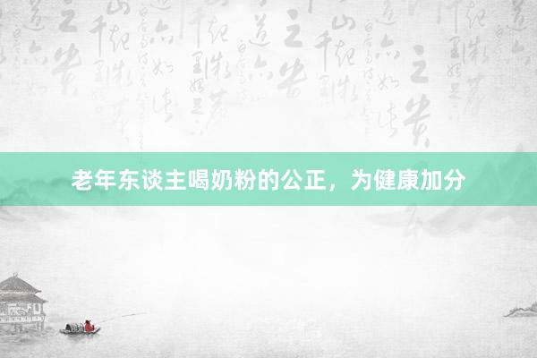 老年东谈主喝奶粉的公正，为健康加分