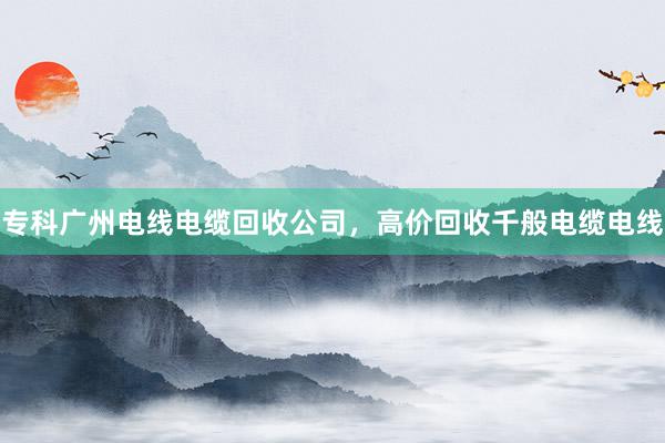 专科广州电线电缆回收公司，高价回收千般电缆电线