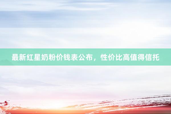 最新红星奶粉价钱表公布，性价比高值得信托