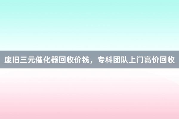 废旧三元催化器回收价钱，专科团队上门高价回收